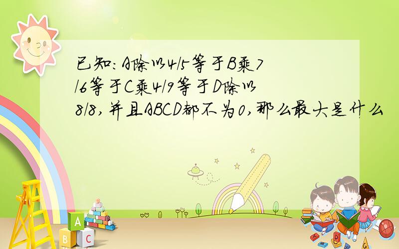 已知:A除以4/5等于B乘7/6等于C乘4/9等于D除以8/8,并且ABCD都不为0,那么最大是什么