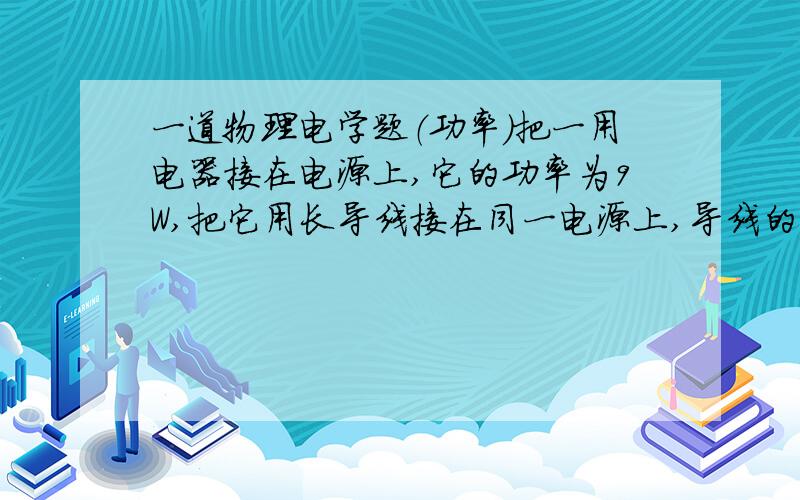 一道物理电学题（功率）把一用电器接在电源上,它的功率为9W,把它用长导线接在同一电源上,导线的热损耗功率为2W,此时该用电器的实际功率是多少?二楼的，能不能不假设？