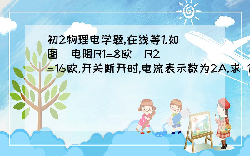 初2物理电学题,在线等1.如图  电阻R1=8欧  R2=16欧,开关断开时,电流表示数为2A.求 1·电源电压  2·开关闭合后流过R2的电流和通过电流表的电流2.一个额定电压为12V.额定功率为18W的用电器,求：1·