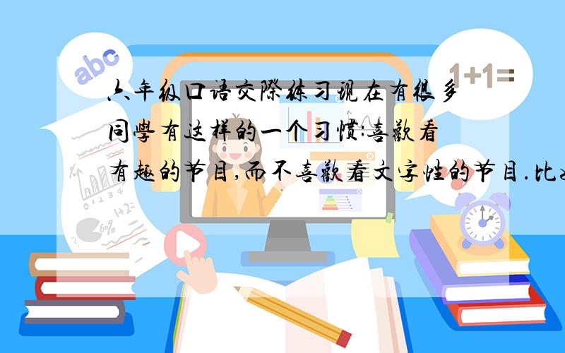 六年级口语交际练习现在有很多同学有这样的一个习惯:喜欢看有趣的节目,而不喜欢看文字性的节目.比如喜欢看动画片,而不喜欢新闻联播等.对此,你有何看法?请用一段通顺的话谈谈你的见解