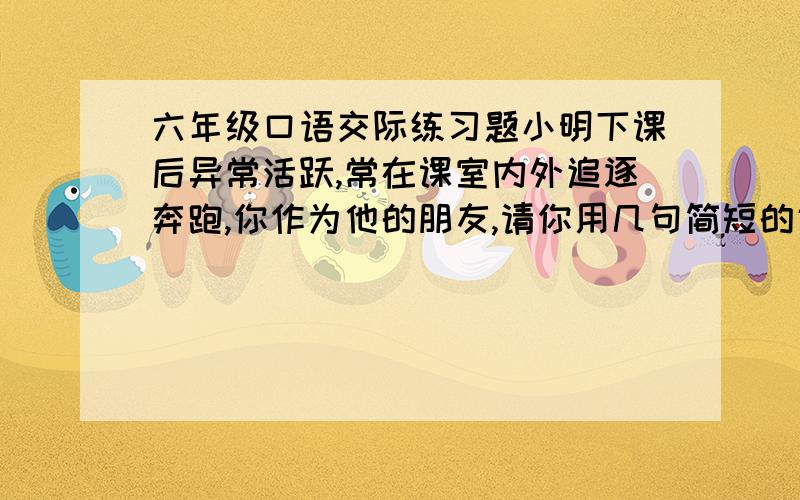 六年级口语交际练习题小明下课后异常活跃,常在课室内外追逐奔跑,你作为他的朋友,请你用几句简短的话,委婉、得体的劝劝他.