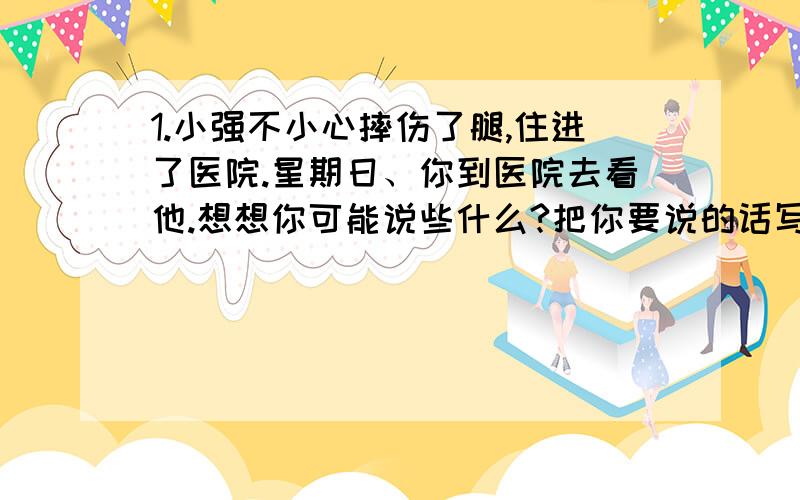 1.小强不小心摔伤了腿,住进了医院.星期日、你到医院去看他.想想你可能说些什么?把你要说的话写下来.（100字左右）2.你正排队买东西,一个后来的人插到你前面,这个时候,你应该怎样对这个