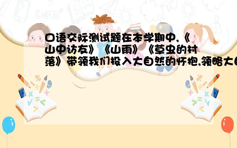 口语交际测试题在本学期中,《山中访友》《山雨》《草虫的村落》带领我们投入大自然的怀抱,领略大自然的风姿,倾听大自然的声音.我们在课外也阅读了相似的文章,说说你在阅读这些课外