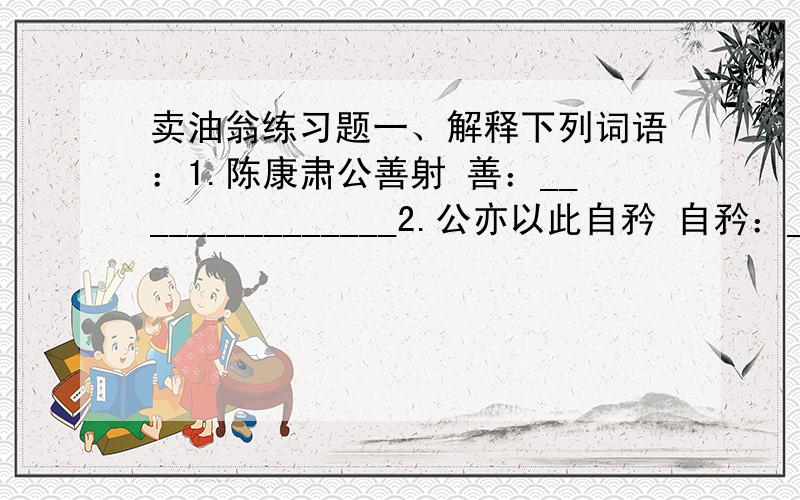 卖油翁练习题一、解释下列词语：1.陈康肃公善射 善：_______________2.公亦以此自矜 自矜：_______________3.尝射于家圃 尝：__________ 家圃：_______________4.有卖油翁释担而立,睨之,久而不去释：_______