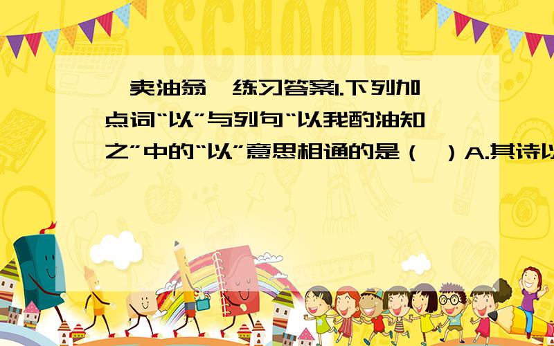 《卖油翁》练习答案1.下列加点词“以”与列句“以我酌油知之”中的“以”意思相通的是（ ）A.其诗以养父母收族为意.B.或以钱币岂之C.孤常读书,自以为大有所益.D.温故而知新,可以为师矣2