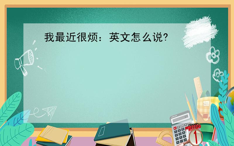 我最近很烦：英文怎么说?