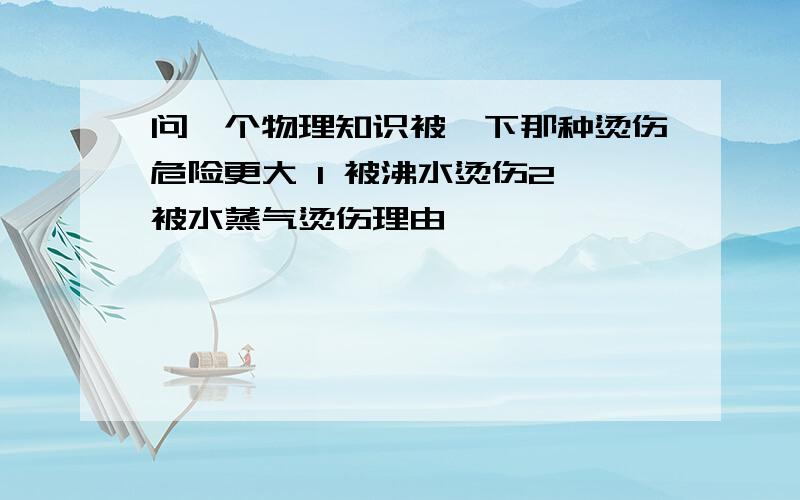 问一个物理知识被一下那种烫伤危险更大 1 被沸水烫伤2 被水蒸气烫伤理由