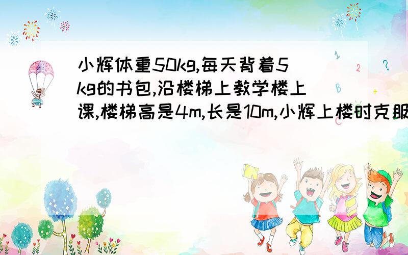 小辉体重50kg,每天背着5kg的书包,沿楼梯上教学楼上课,楼梯高是4m,长是10m,小辉上楼时克服书包重力要做功______J,总共需要做功______J.(g=10N/kg)