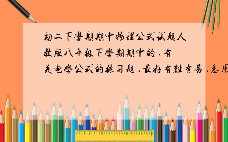 初二下学期期中物理公式试题人教版八年级下学期期中的 ,有关电学公式的练习题 ,最好有难有易 ,急用 ,最好附带答案 .有阿 ,就是欧姆定律阿 ,电阻 电功率的那些