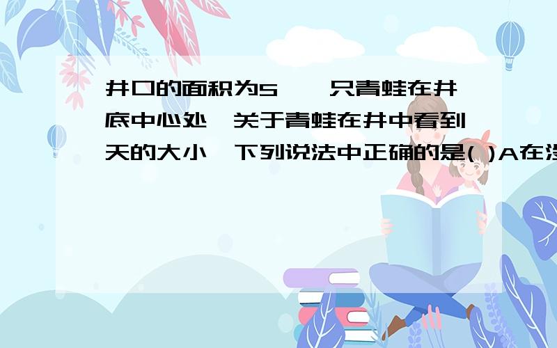 井口的面积为S,一只青蛙在井底中心处,关于青蛙在井中看到天的大小,下列说法中正确的是( )A在没有水时,看到天的大小为S B在有水时,看到天的大小大于SC在两种情况下,看到天的大小都是S D水