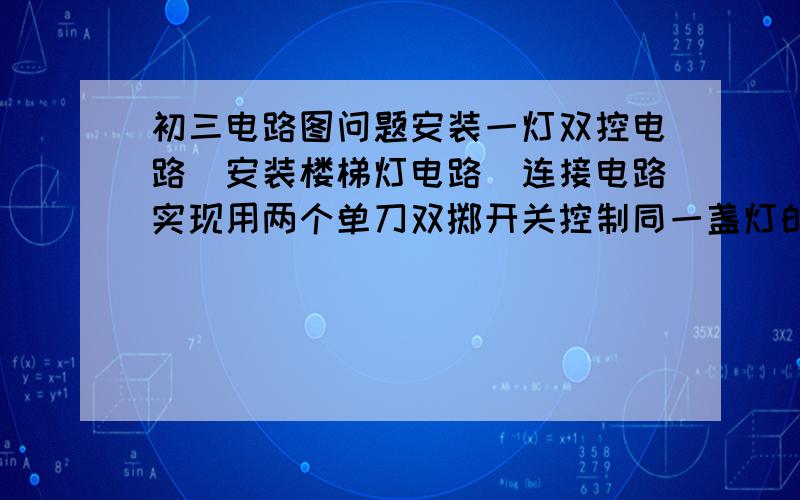 初三电路图问题安装一灯双控电路（安装楼梯灯电路）连接电路实现用两个单刀双掷开关控制同一盏灯的亮和灭.一个开关能使小灯泡亮的同时另一个开关能使该小灯泡灭.灯座1个,小灯泡1个,