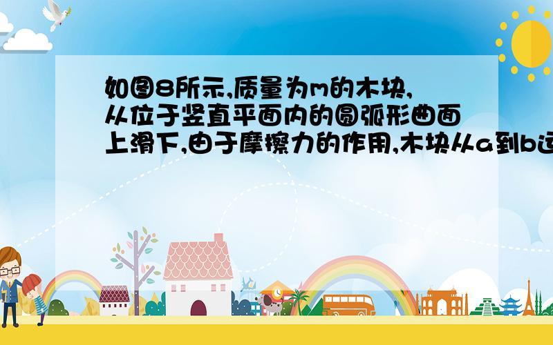 如图8所示,质量为m的木块,从位于竖直平面内的圆弧形曲面上滑下,由于摩擦力的作用,木块从a到b运动的速率增大,由b到c的速率恰好保持不变,c到d的速率减小,则（ ） A.木块在ab段和cd段的加速