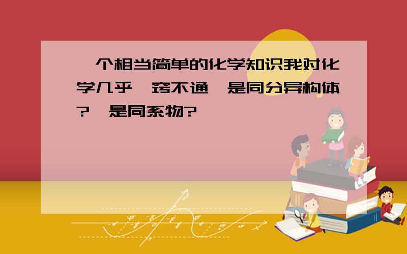 一个相当简单的化学知识我对化学几乎一窍不通嘛是同分异构体?嘛是同系物?