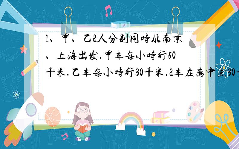 1、甲、乙2人分别同时从南京、上海出发,甲车每小时行50千米,乙车每小时行30千米,2车在离中点30千米处相遇,南京和上海相距多少千米?2、甲、乙2辆汽车同时从东西2地相向开出,甲车每小时行5