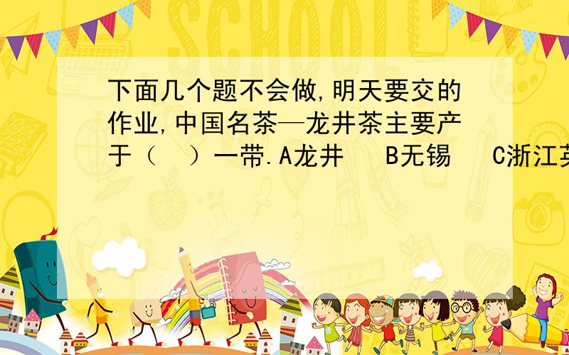 下面几个题不会做,明天要交的作业,中国名茶—龙井茶主要产于（  ）一带.A龙井   B无锡   C浙江英勇的郑军官兵驾着舰船向敌军舰队冲去.（改为比喻句）我实在咽不下这口气!（变换次序,意