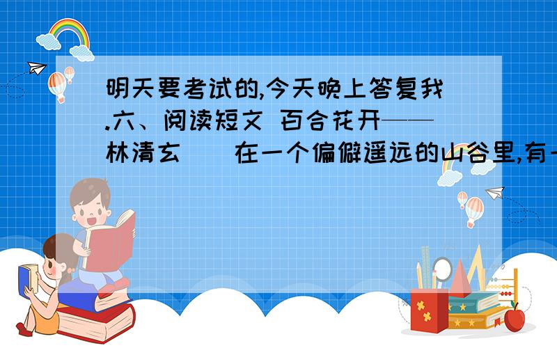 明天要考试的,今天晚上答复我.六、阅读短文 百合花开——林清玄　　在一个偏僻遥远的山谷里,有一个高达数千尺的断崖.不知道什么时候,断崖边上长出了一株小小的百合.百合刚刚诞生的时