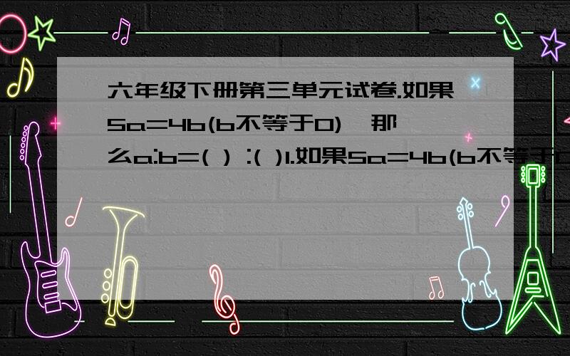 六年级下册第三单元试卷.如果5a=4b(b不等于0),那么a:b=( ) :( )1.如果5a=4b(b不等于0),那么a:b=( ) :( )2.白兔和灰兔只数的比是7：6,白兔56只,灰兔（ ）只.3.比例尺表示图上1厘米相当于地面实际距离（