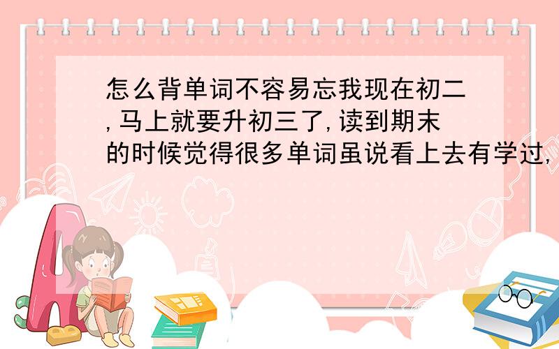 怎么背单词不容易忘我现在初二,马上就要升初三了,读到期末的时候觉得很多单词虽说看上去有学过,但是就是忘了意思.也有很多单词容易混的.我现在才初二,那以后初三,不是得考不及格?但