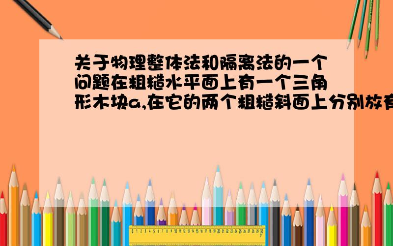 关于物理整体法和隔离法的一个问题在粗糙水平面上有一个三角形木块a,在它的两个粗糙斜面上分别放有质量为M1和M2的两个木块b和c于静止,则粗糙地面对于三角形木块是否存在摩擦力如果用