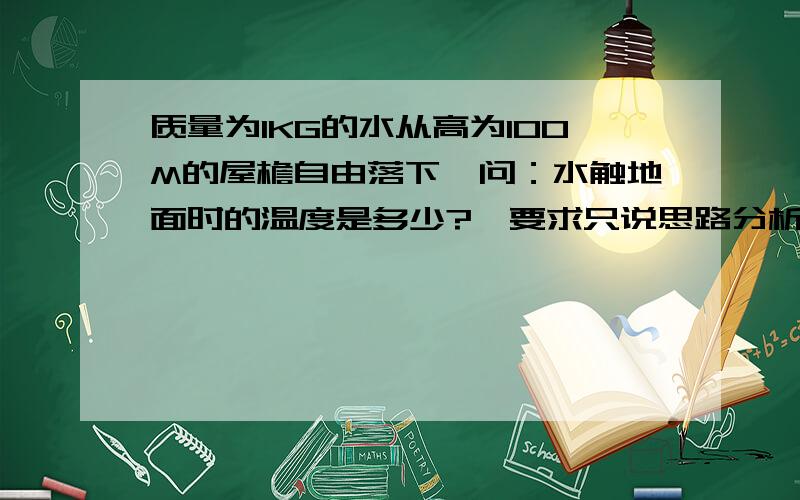 质量为1KG的水从高为100M的屋檐自由落下,问：水触地面时的温度是多少?【要求只说思路分析】答题请注意：必须是利用初三已学的物理知识回答此题。以下回答已经涉及到高中知识了，故视