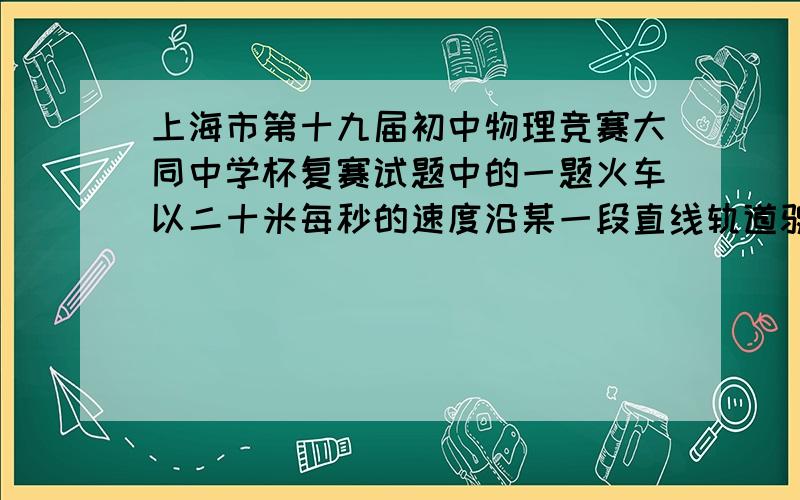 上海市第十九届初中物理竞赛大同中学杯复赛试题中的一题火车以二十米每秒的速度沿某一段直线轨道驶向道口,为了提醒看守道口的工作人员,司机在距道口940m处开始鸣响汽笛,每次笛声持续