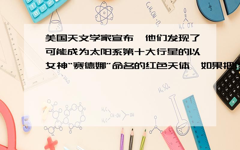 美国天文学家宣布,他们发现了可能成为太阳系第十大行星的以女神“赛德娜”命名的红色天体,如果把该醒醒的轨道近似为圆轨道,则他绕太阳公转的轨道半径约为地球绕太阳公转轨道半径的4