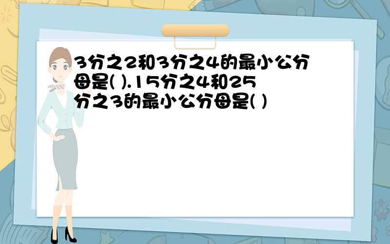 3分之2和3分之4的最小公分母是( ).15分之4和25分之3的最小公分母是( )