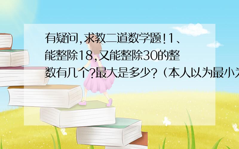 有疑问,求教二道数学题!1、能整除18,又能整除30的整数有几个?最大是多少?（本人以为最小为90,有无数个,无最大）2、爷爷今年的年龄是小明的7倍,几年后是小明的6倍,再过几年分别是小明的5