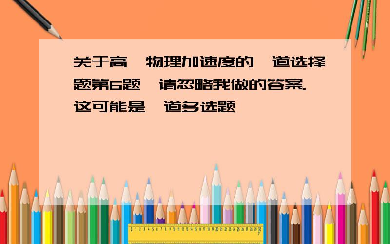 关于高一物理加速度的一道选择题第6题,请忽略我做的答案.这可能是一道多选题