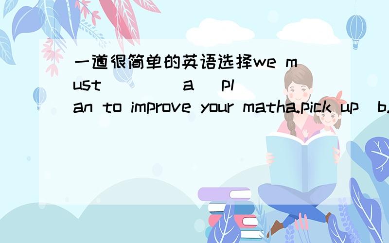 一道很简单的英语选择we must ____a   plan to improve your matha.pick up  b.catch up with . c.come up with  d.make up要详细滴解释哈!谢