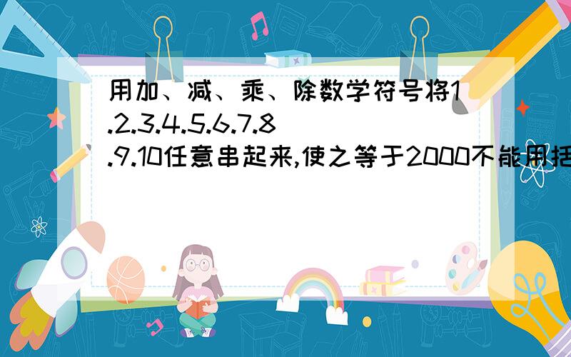 用加、减、乘、除数学符号将1.2.3.4.5.6.7.8.9.10任意串起来,使之等于2000不能用括号 加、减、乘、除都得有 数字顺序不限 但只能出现一次！