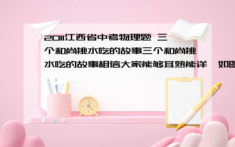 2011江西省中考物理题 三个和尚挑水吃的故事三个和尚挑水吃的故事相信大家能够耳熟能详,如图1所示,甲图中和尚们商量出新的挑水方案；胖和尚一人挑两小桶,瘦和尚和小和尚两人合抬一大