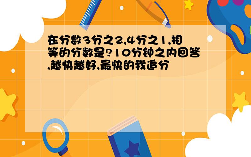 在分数3分之2,4分之1,相等的分数是?10分钟之内回答,越快越好,最快的我追分