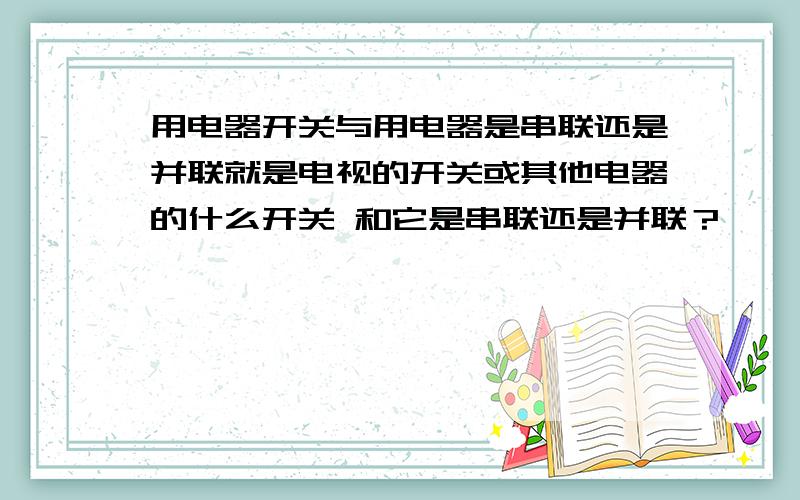 用电器开关与用电器是串联还是并联就是电视的开关或其他电器的什么开关 和它是串联还是并联？