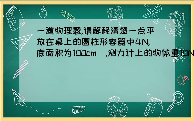 一道物理题,请解释清楚一点平放在桌上的圆柱形容器中4N,底面积为100cm^,测力计上的物体重10N,将物体浸没水中,水面由16cm到20cm,求这时容器对桌面的压强