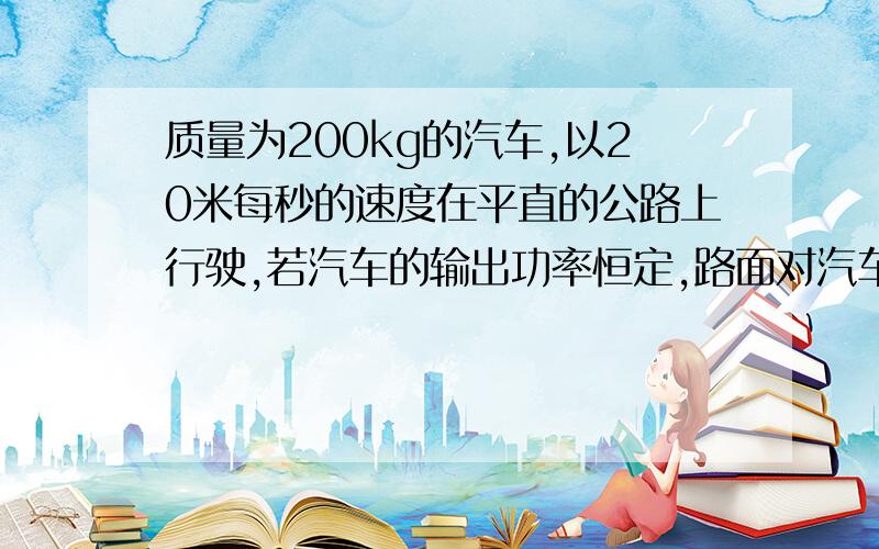 质量为200kg的汽车,以20米每秒的速度在平直的公路上行驶,若汽车的输出功率恒定,路面对汽车的摩擦力恒为车重的0.05倍,那么汽车开上坡度为0.01（坡路的高与长之比）的坡路所能达到的最大速