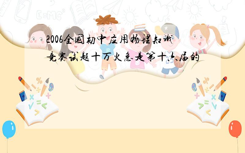 2006全国初中应用物理知识竞赛试题十万火急是第十六届的