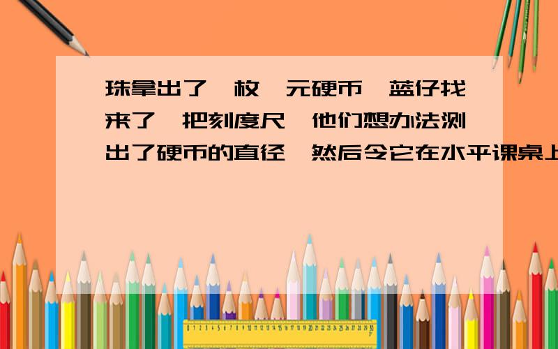 珠拿出了一枚一元硬币,蓝仔找来了一把刻度尺,他们想办法测出了硬币的直径,然后令它在水平课桌上沿直线滚动了十圈,他们合作探究,提出了下面的问题,请你帮他们来解决.1）硬币圆心的位