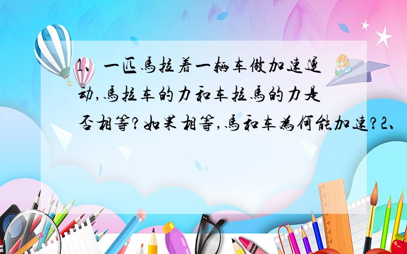 1、一匹马拉着一辆车做加速运动,马拉车的力和车拉马的力是否相等?如果相等,马和车为何能加速?2、一个人在沼泽地赤脚行走时,容易下陷,在缓慢下陷时,此人对沼泽地地面的压力等于沼泽地