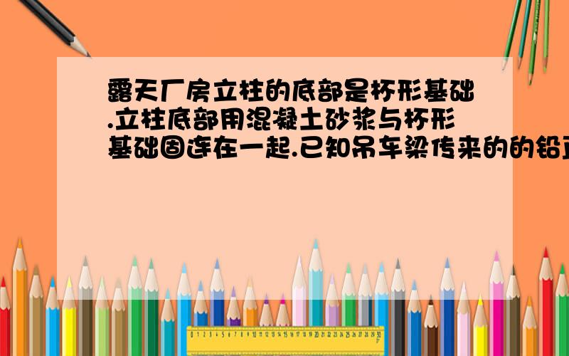 露天厂房立柱的底部是杯形基础.立柱底部用混凝土砂浆与杯形基础固连在一起.已知吊车梁传来的的铅直载荷F=2KN/M,又立柱自身重G=40KN,长度A=0.5M,H=10M.试求立柱底部的约束力.