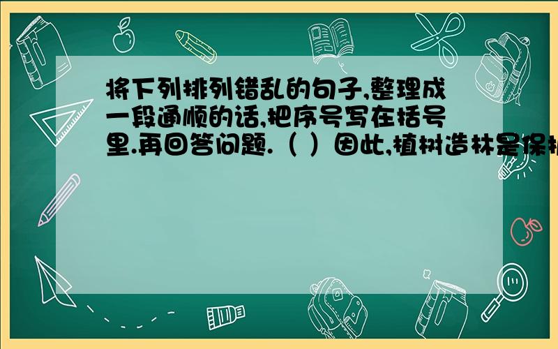 将下列排列错乱的句子,整理成一段通顺的话,把序号写在括号里.再回答问题.（ ）因此,植树造林是保护土地,保护大自然的重要举措.（ ）森林有保持水土的功能.林木盘根错节的根系能减少雨