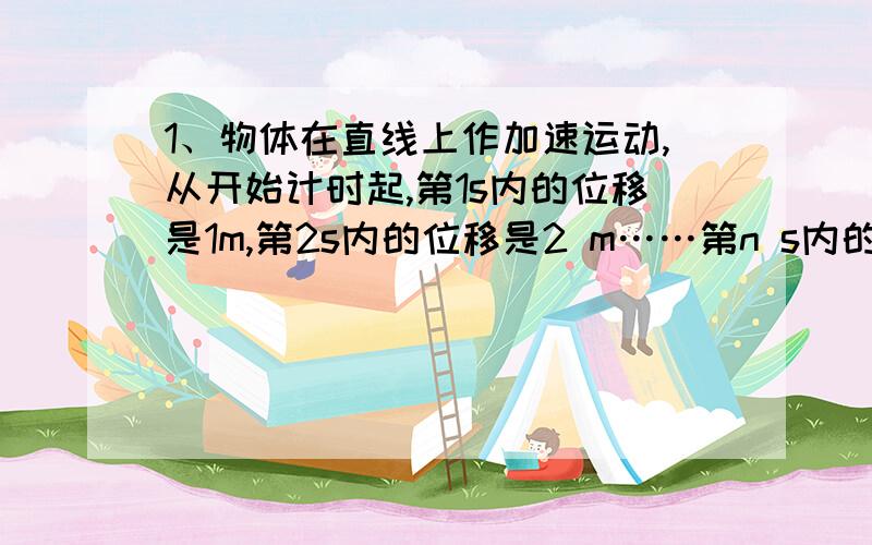 1、物体在直线上作加速运动,从开始计时起,第1s内的位移是1m,第2s内的位移是2 m……第n s内的位移是n m,由此可知错误的是A、物体肯定是做匀加速运动 B、物体的初速度为0 C、物体的加速度是1m