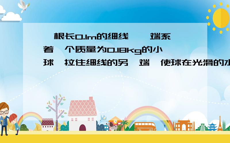 一根长0.1m的细线,一端系着一个质量为0.18kg的小球,拉住细线的另一端,使球在光滑的水平桌面上做匀速圆周运动,使球的转速很缓慢的增加,当小球的转速增加到开始时转速的3倍时,细线断开,线