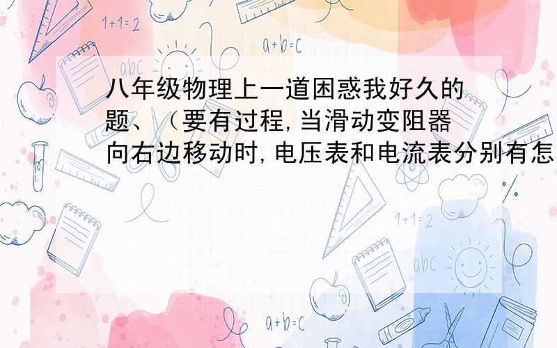 八年级物理上一道困惑我好久的题、（要有过程,当滑动变阻器向右边移动时,电压表和电流表分别有怎样的变化?