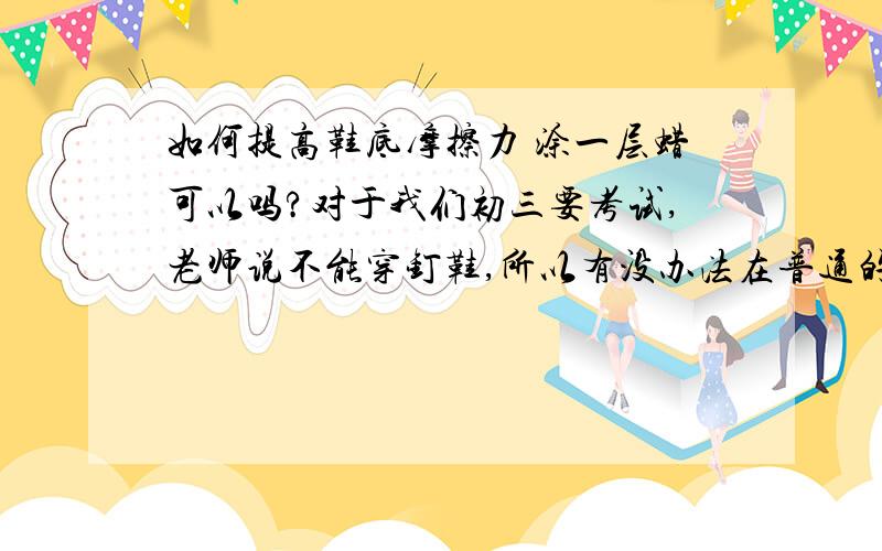 如何提高鞋底摩擦力 涂一层蜡可以吗?对于我们初三要考试,老师说不能穿钉鞋,所以有没办法在普通的鞋加大摩擦力,好让我多占物质的帮助.涂蜡是自己想的,没有科学依据,哈哈.那么谁能给我