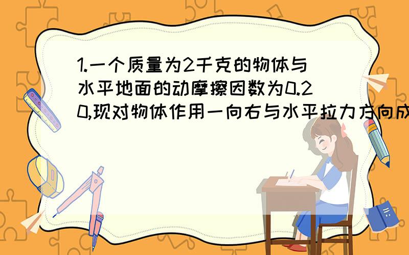 1.一个质量为2千克的物体与水平地面的动摩擦因数为0.20,现对物体作用一向右与水平拉力方向成37度,大小为10牛的拉力F,使之向右做匀加速运动,求物体运动的加速度的大小.