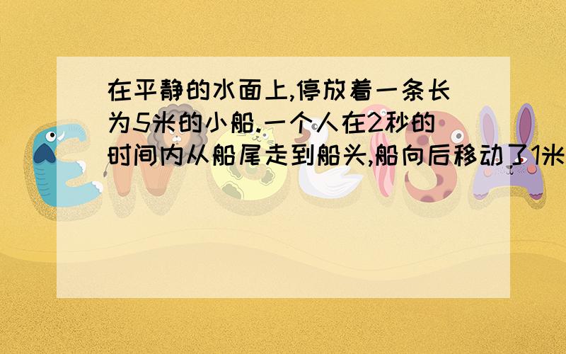 在平静的水面上,停放着一条长为5米的小船.一个人在2秒的时间内从船尾走到船头,船向后移动了1米.以河岸为参考系,则在这2秒内（以人的方向为正方向）（ ）A人的平均速度是2米/秒 B人的平