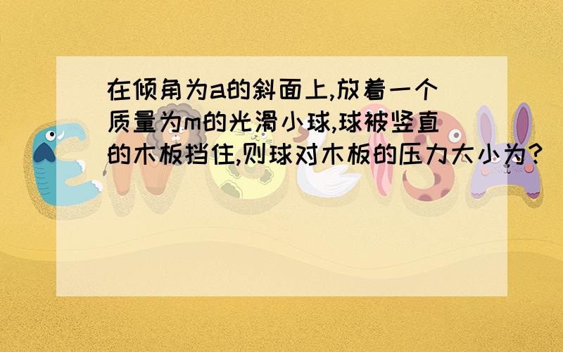 在倾角为a的斜面上,放着一个质量为m的光滑小球,球被竖直的木板挡住,则球对木板的压力大小为?