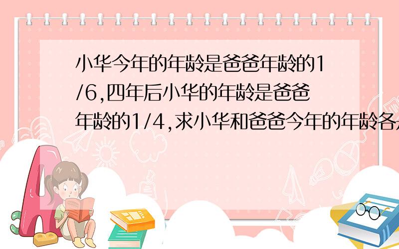 小华今年的年龄是爸爸年龄的1/6,四年后小华的年龄是爸爸年龄的1/4,求小华和爸爸今年的年龄各是多