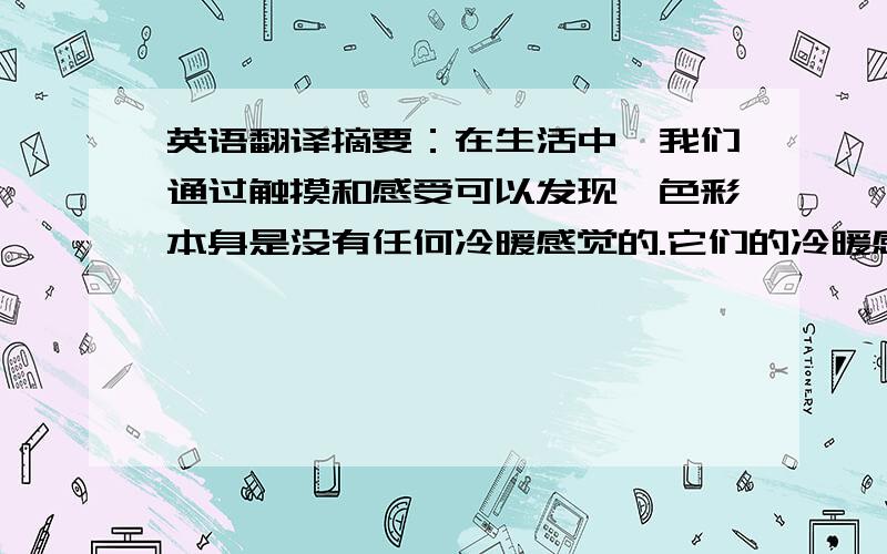 英语翻译摘要：在生活中,我们通过触摸和感受可以发现,色彩本身是没有任何冷暖感觉的.它们的冷暖感觉则是由于人们的视觉感受所赋予颜色的一种心理的联想,例如红色让人联想到火焰,太